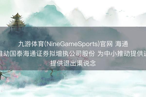 九游体育(NineGameSports)官网 海通期货控股推动国泰海通证券拟增执公司股份 为中小推动提供退出渠说念