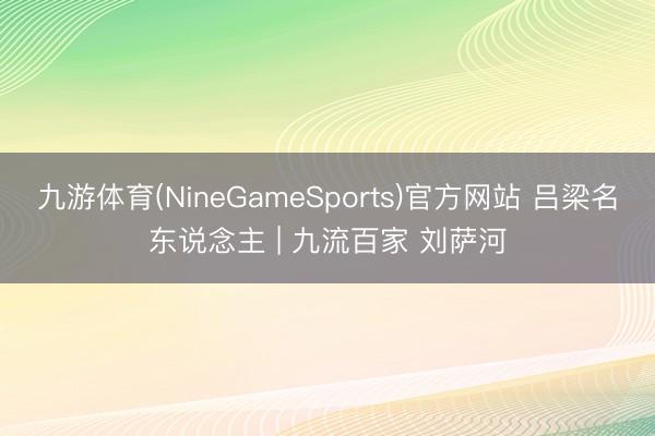 九游体育(NineGameSports)官方网站 吕梁名东说念主 | 九流百家 刘萨河
