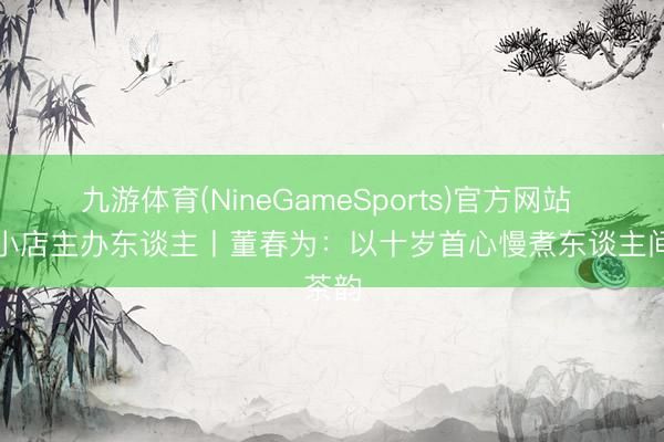 九游体育(NineGameSports)官方网站 芳华小店主办东谈主丨董春为：以十岁首心慢煮东谈主间茶韵