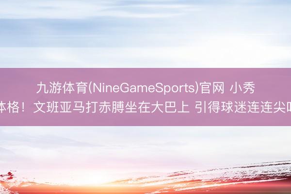 九游体育(NineGameSports)官网 小秀体格！文班亚马打赤膊坐在大巴上 引得球迷连连尖叫