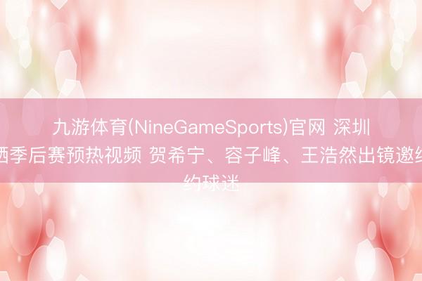 九游体育(NineGameSports)官网 深圳官方晒季后赛预热视频 贺希宁、容子峰、王浩然出镜邀约球迷