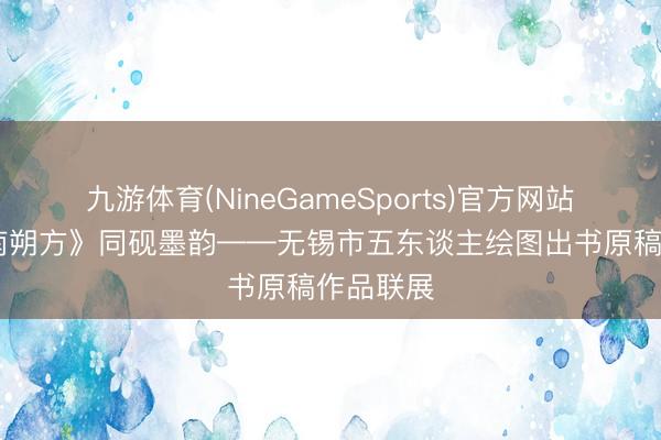 九游体育(NineGameSports)官方网站 《字画南朔方》同砚墨韵——无锡市五东谈主绘图出书原稿作品联展