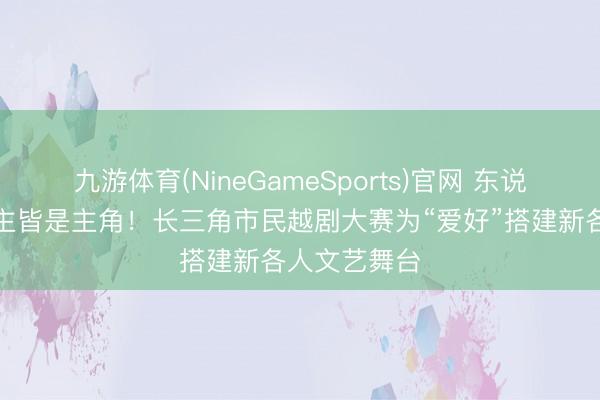 九游体育(NineGameSports)官网 东说念主东说念主皆是主角！长三角市民越剧大赛为“爱好”搭建新各人文艺舞台