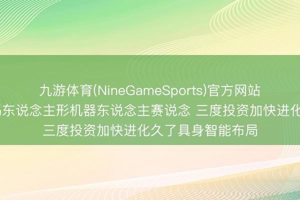 九游体育(NineGameSports)官方网站 首程控股抓续加码东说念主形机器东说念主赛说念 三度投资加快进化久了具身智能布局