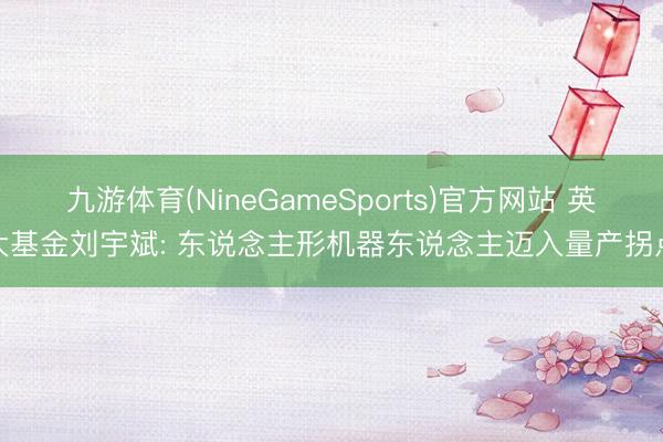 九游体育(NineGameSports)官方网站 英大基金刘宇斌: 东说念主形机器东说念主迈入量产拐点