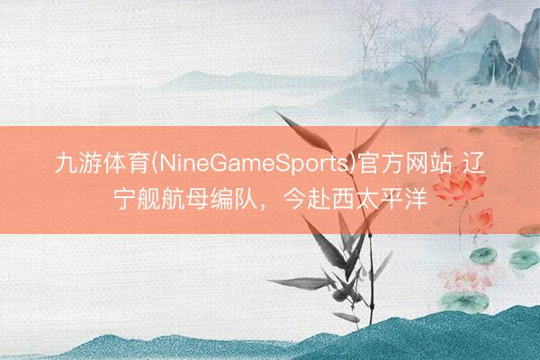 九游体育(NineGameSports)官方网站 辽宁舰航母编队，今赴西太平洋