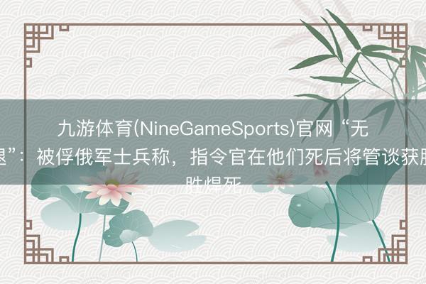 九游体育(NineGameSports)官网 “无路可退”：被俘俄军士兵称，指令官在他们死后将管谈获胜焊死