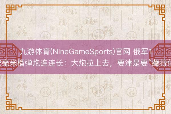 九游体育(NineGameSports)官网 俄军122毫米榴弹炮连连长：大炮拉上去，要津是要“藏得住”