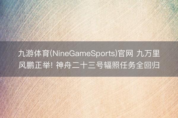 九游体育(NineGameSports)官网 九万里风鹏正举! 神舟二十三号辐照任务全回归