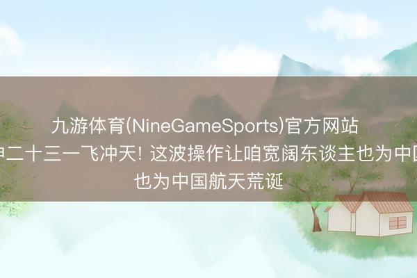 九游体育(NineGameSports)官方网站 凌晨见证神二十三一飞冲天! 这波操作让咱宽阔东谈主也为中国航天荒诞