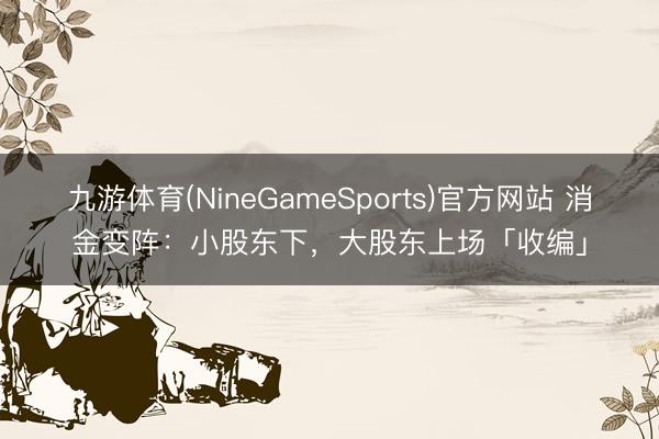 九游体育(NineGameSports)官方网站 消金变阵：小股东下，大股东上场「收编」