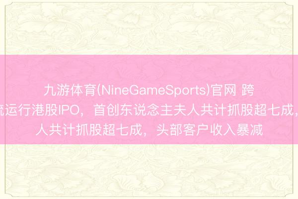 九游体育(NineGameSports)官网 跨境物流玩家燕文物流运行港股IPO，首创东说念主夫人共计抓股超七成，头部客户收入暴减