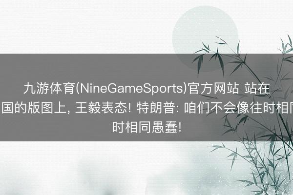 九游体育(NineGameSports)官方网站 站在好意思国的版图上， 王毅表态! 特朗普: 咱们不会像往时相同愚蠢!