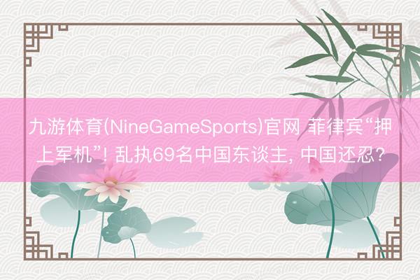 九游体育(NineGameSports)官网 菲律宾“押上军机”! 乱执69名中国东谈主， 中国还忍?