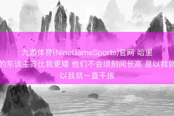 九游体育(NineGameSports)官网 哈里斯：对位的东谈主齐比我更矮 他们不会顷刻间长高 是以我就一直干拔