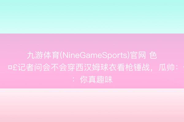 九游体育(NineGameSports)官网 色彩包+1🤣记者问会不会穿西汉姆球衣看枪锤战,瓜帅:你真趣味