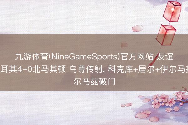 九游体育(NineGameSports)官方网站 友谊赛-土耳其4-0北马其顿 乌尊传射， 科克库+居尔+伊尔马兹破门