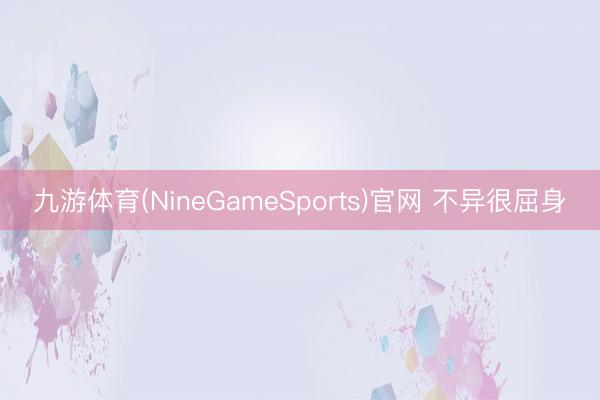 九游体育(NineGameSports)官网 不异很屈身