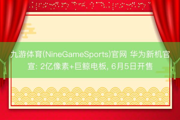 九游体育(NineGameSports)官网 华为新机官宣: 2亿像素+巨鲸电板， 6月5日开售