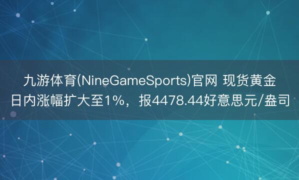 九游体育(NineGameSports)官网 现货黄金日内涨幅扩大至1%，报4478.44好意思元/盎司