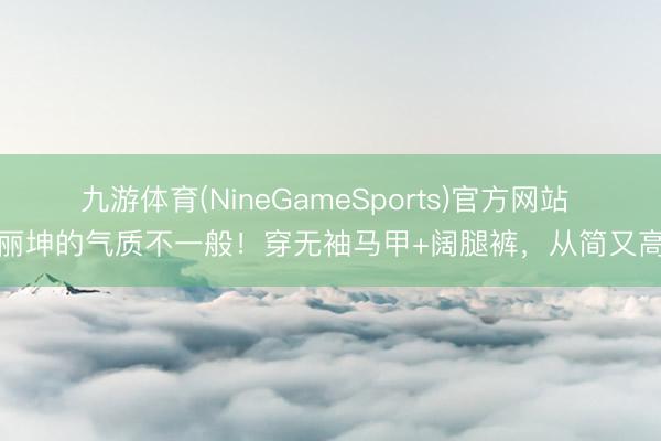 九游体育(NineGameSports)官方网站 王丽坤的气质不一般！穿无袖马甲+阔腿裤，从简又高档