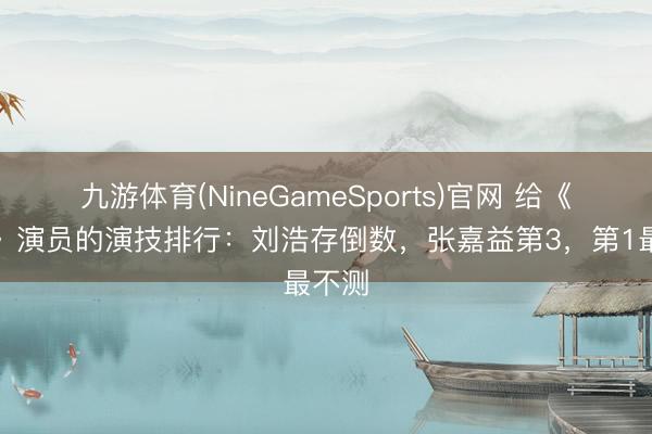 九游体育(NineGameSports)官网 给《主角》演员的演技排行：刘浩存倒数，张嘉益第3，第1最不测