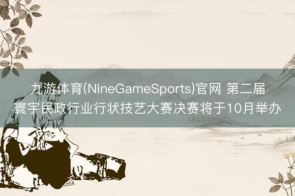 九游体育(NineGameSports)官网 第二届寰宇民政行业行状技艺大赛决赛将于10月举办