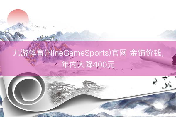 九游体育(NineGameSports)官网 金饰价钱，年内大降400元