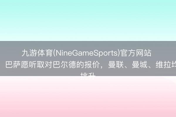 九游体育(NineGameSports)官方网站 世体：巴萨愿听取对巴尔德的报价，曼联、曼城、维拉均挑升