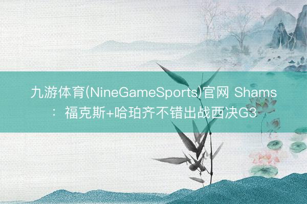 九游体育(NineGameSports)官网 Shams：福克斯+哈珀齐不错出战西决G3
