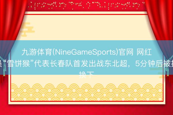 九游体育(NineGameSports)官网 网红球员“雪饼猴”代表长春队首发出战东北超,5分钟后被换下