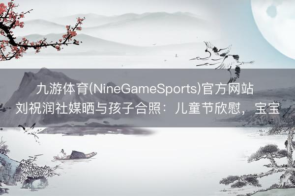 九游体育(NineGameSports)官方网站 刘祝润社媒晒与孩子合照：儿童节欣慰，宝宝