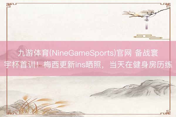 九游体育(NineGameSports)官网 备战寰宇杯首训！梅西更新ins晒照，当天在健身房历练