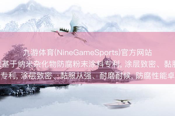 九游体育(NineGameSports)官方网站 江苏云湖新材料科技苦求基于纳米杂化物防腐粉末涂料专利， 涂层致密、黏服从强、耐磨耐候， 防腐性能卓越
