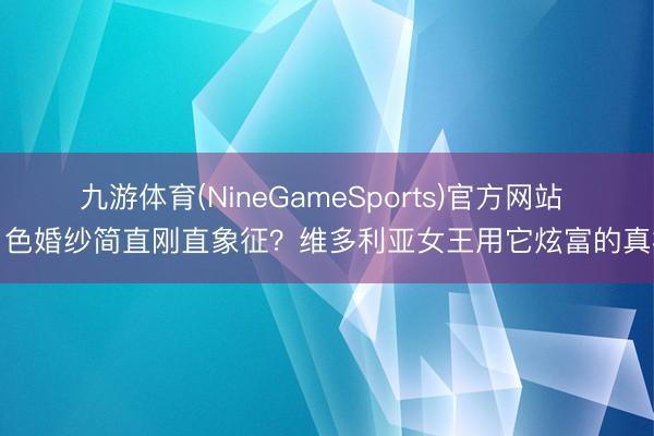 九游体育(NineGameSports)官方网站 白色婚纱简直刚直象征？维多利亚女王用它炫富的真相