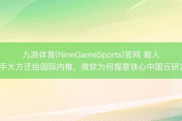 九游体育(NineGameSports)官网 裁人脱手大方还给国际内推，微软为何握意铁心中国云研发？