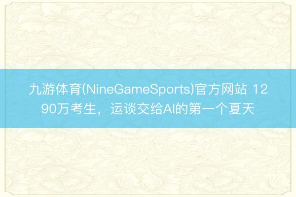 九游体育(NineGameSports)官方网站 1290万考生，运谈交给AI的第一个夏天