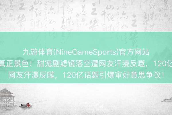 九游体育(NineGameSports)官方网站 赵露念念生图曝光惊现真正景色！甜宠剧滤镜落空遭网友汗漫反噬，120亿话题引爆审好意思争议！