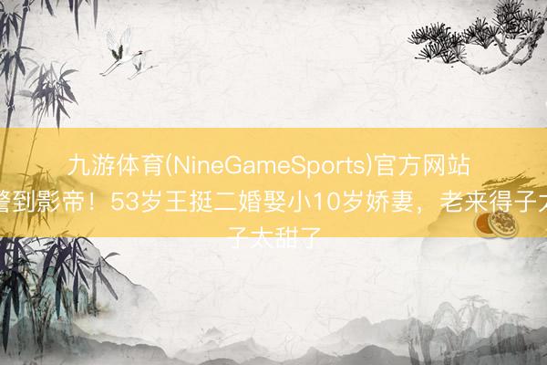九游体育(NineGameSports)官方网站 从刑警到影帝！53岁王挺二婚娶小10岁娇妻，老来得子太甜了
