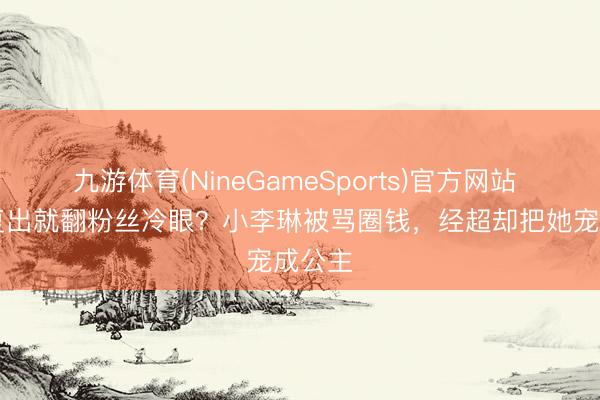 九游体育(NineGameSports)官方网站 13年复出就翻粉丝冷眼？小李琳被骂圈钱，经超却把她宠成公主