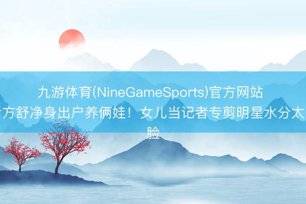 九游体育(NineGameSports)官方网站 影后方舒净身出户养俩娃!女儿当记者专剪明星水分太争脸