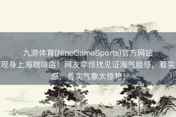 九游体育(NineGameSports)官方网站 赵丽颖素颜现身上海咖啡店！网友零惊扰见证淘气姐感，着实气象太惊艳！