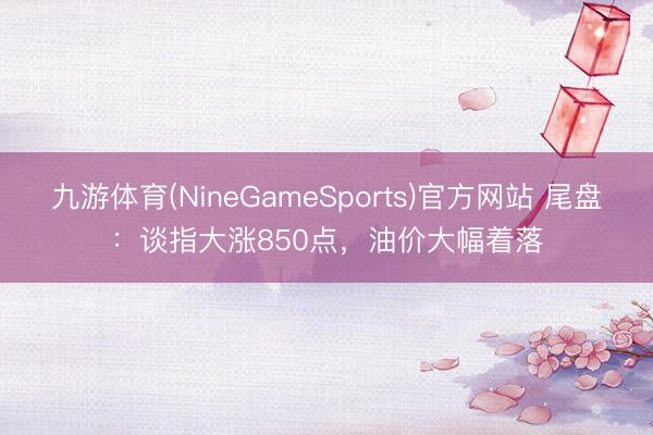 九游体育(NineGameSports)官方网站 尾盘：谈指大涨850点，油价大幅着落