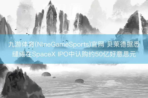 九游体育(NineGameSports)官网 贝莱德据悉缱绻在SpaceX IPO中认购约50亿好意思元