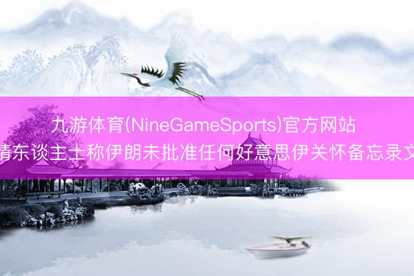 九游体育(NineGameSports)官方网站 知情东谈主士称伊朗未批准任何好意思伊关怀备忘录文本