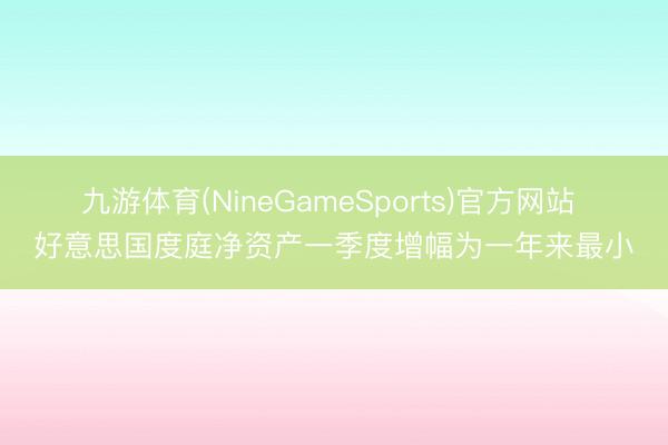 九游体育(NineGameSports)官方网站 好意思国度庭净资产一季度增幅为一年来最小