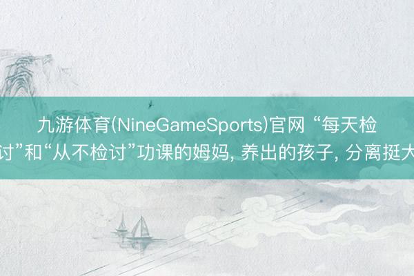九游体育(NineGameSports)官网 “每天检讨”和“从不检讨”功课的姆妈, 养出的孩子, 分离挺大