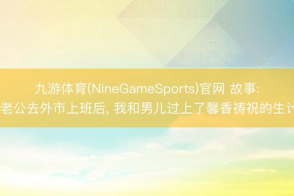 九游体育(NineGameSports)官网 故事: 老公去外市上班后， 我和男儿过上了馨香祷祝的生计