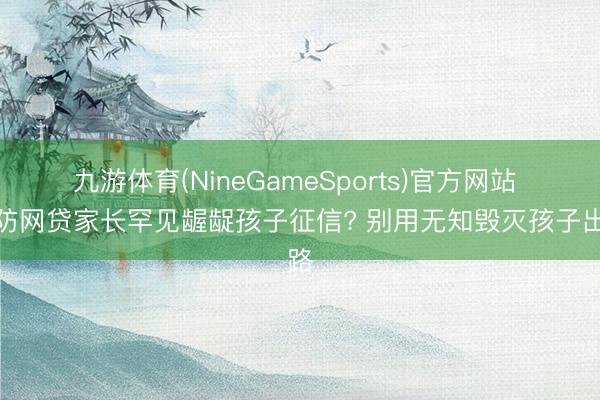 九游体育(NineGameSports)官方网站 为防网贷家长罕见龌龊孩子征信? 别用无知毁灭孩子出路