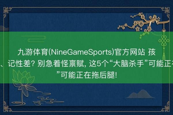九游体育(NineGameSports)官方网站 孩子响应慢、记性差? 别急着怪禀赋， 这5个“大脑杀手”可能正在拖后腿!